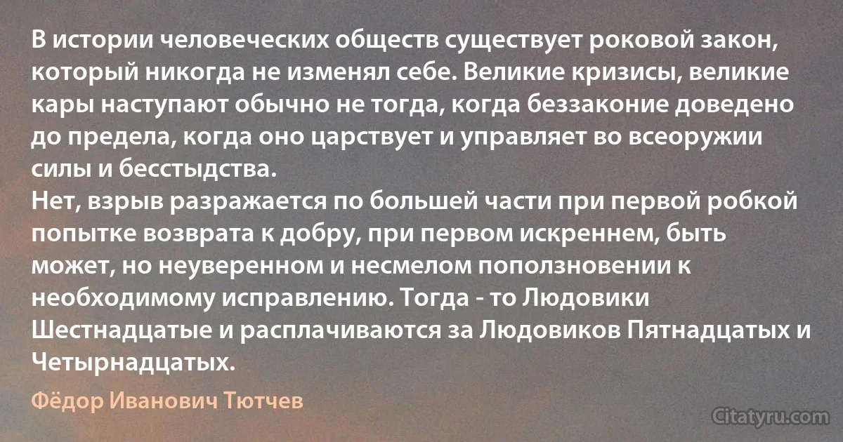 В истории человеческих обществ существует роковой закон, который никогда не изменял себе. Великие кризисы, великие кары наступают обычно не тогда, когда беззаконие доведено до предела, когда оно царствует и управляет во всеоружии силы и бесстыдства. 
Нет, взрыв разражается по большей части при первой робкой попытке возврата к добру, при первом искреннем, быть может, но неуверенном и несмелом поползновении к необходимому исправлению. Тогда - то Людовики Шестнадцатые и расплачиваются за Людовиков Пятнадцатых и Четырнадцатых. (Фёдор Иванович Тютчев)