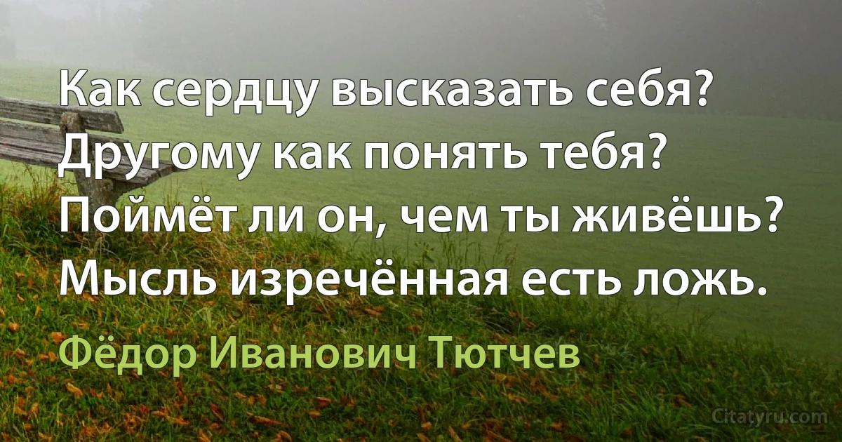 Как сердцу высказать себя?
Другому как понять тебя?
Поймёт ли он, чем ты живёшь?
Мысль изречённая есть ложь. (Фёдор Иванович Тютчев)