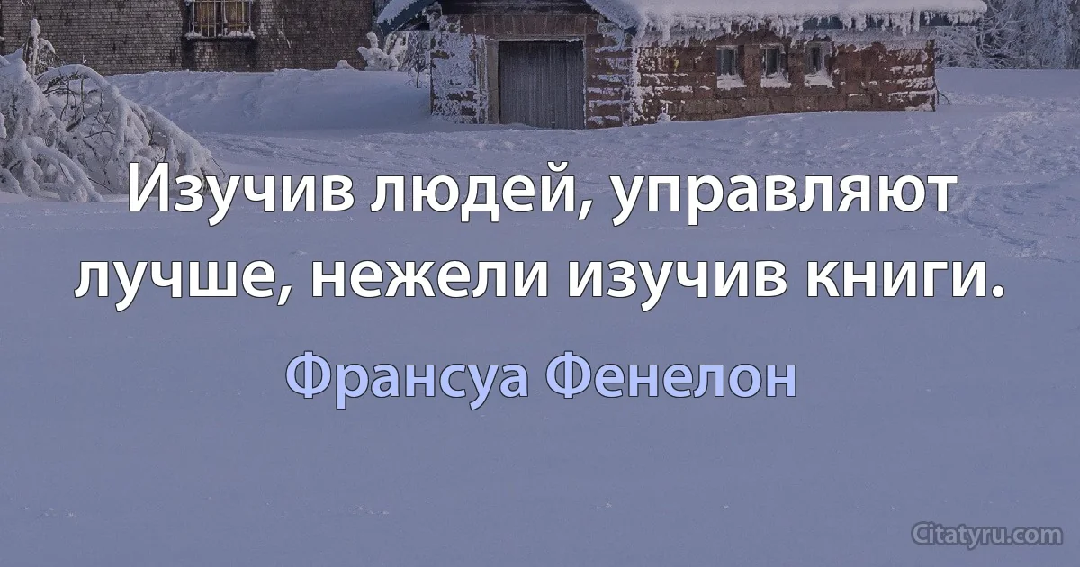 Изучив людей, управляют лучше, нежели изучив книги. (Франсуа Фенелон)