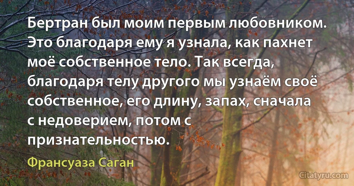 Бертран был моим первым любовником. Это благодаря ему я узнала, как пахнет моё собственное тело. Так всегда, благодаря телу другого мы узнаём своё собственное, его длину, запах, сначала с недоверием, потом с признательностью. (Франсуаза Саган)