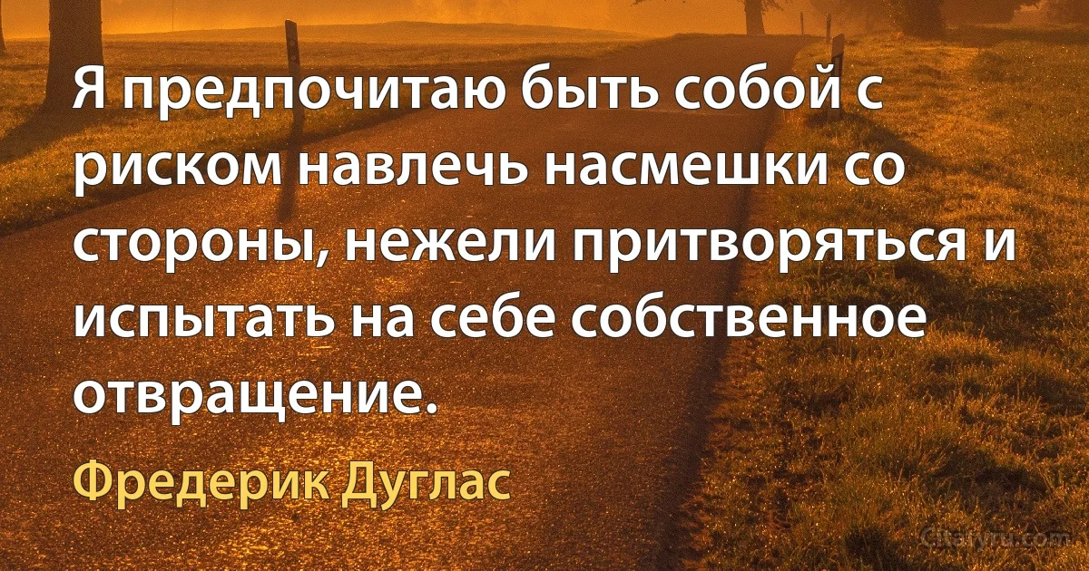 Я предпочитаю быть собой с риском навлечь насмешки со стороны, нежели притворяться и испытать на себе собственное отвращение. (Фредерик Дуглас)