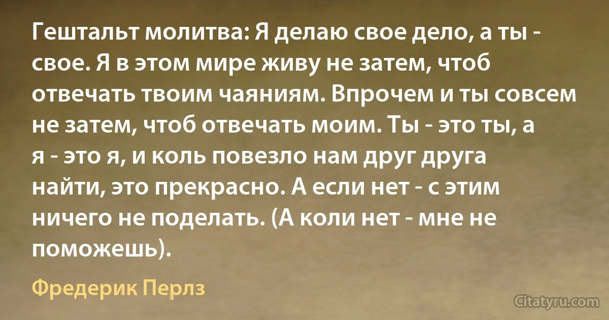 Гештальт молитва: Я делаю свое дело, а ты - свое. Я в этом мире живу не затем, чтоб отвечать твоим чаяниям. Впрочем и ты совсем не затем, чтоб отвечать моим. Ты - это ты, а я - это я, и коль повезло нам друг друга найти, это прекрасно. А если нет - с этим ничего не поделать. (А коли нет - мне не поможешь). (Фредерик Перлз)