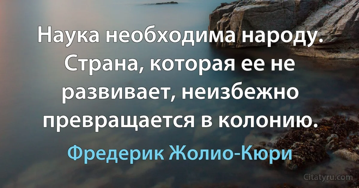 Наука необходима народу. Страна, которая ее не развивает, неизбежно превращается в колонию. (Фредерик Жолио-Кюри)