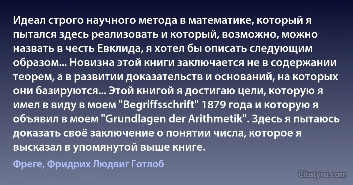 Идеал строго научного метода в математике, который я пытался здесь реализовать и который, возможно, можно назвать в честь Евклида, я хотел бы описать следующим образом... Новизна этой книги заключается не в содержании теорем, а в развитии доказательств и оснований, на которых они базируются... Этой книгой я достигаю цели, которую я имел в виду в моем "Begriffsschrift" 1879 года и которую я объявил в моем "Grundlagen der Arithmetik". Здесь я пытаюсь доказать своё заключение о понятии числа, которое я высказал в упомянутой выше книге. (Фреге, Фридрих Людвиг Готлоб)