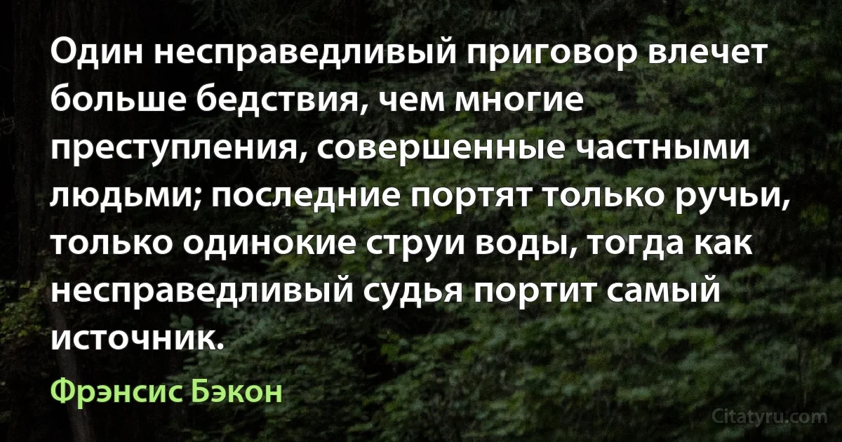 Один несправедливый приговор влечет больше бедствия, чем многие преступления, совершенные частными людьми; последние портят только ручьи, только одинокие струи воды, тогда как несправедливый судья портит самый источник. (Фрэнсис Бэкон)