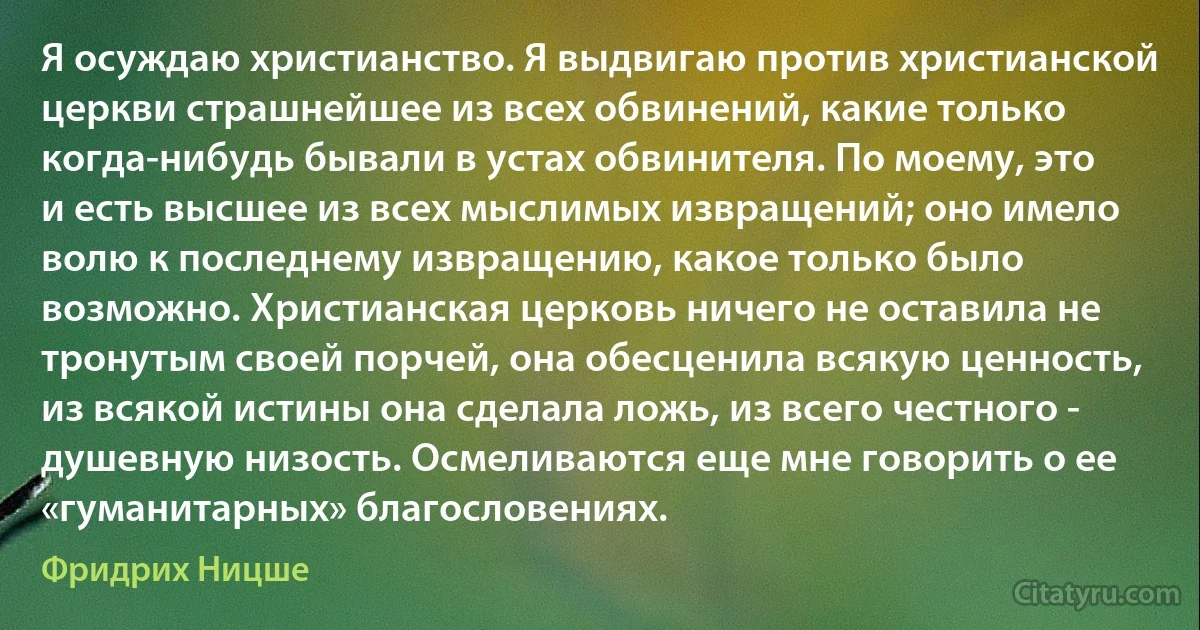 Я осуждаю христианство. Я выдвигаю против христианской церкви страшнейшее из всех обвинений, какие только когда-нибудь бывали в устах обвинителя. По моему, это и есть высшее из всех мыслимых извращений; оно имело волю к последнему извращению, какое только было возможно. Христианская церковь ничего не оставила не тронутым своей порчей, она обесценила всякую ценность, из всякой истины она сделала ложь, из всего честного - душевную низость. Осмеливаются еще мне говорить о ее «гуманитарных» благословениях. (Фридрих Ницше)