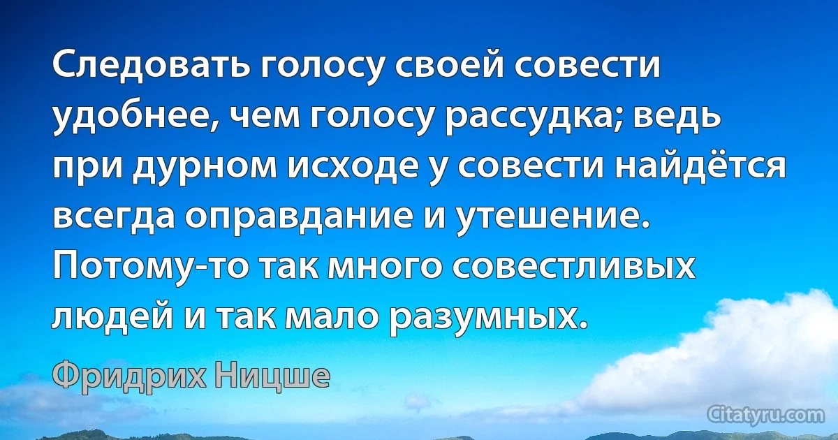 Следовать голосу своей совести удобнее, чем голосу рассудка; ведь при дурном исходе у совести найдётся всегда оправдание и утешение. Потому-то так много совестливых людей и так мало разумных. (Фридрих Ницше)