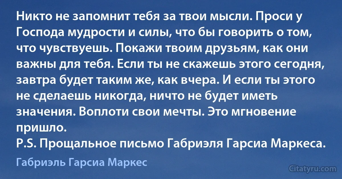 Никто не запомнит тебя за твои мысли. Проси у Господа мудрости и силы, что бы говорить о том, что чувствуешь. Покажи твоим друзьям, как они важны для тебя. Если ты не скажешь этого сегодня, завтра будет таким же, как вчера. И если ты этого не сделаешь никогда, ничто не будет иметь значения. Воплоти свои мечты. Это мгновение пришло.
P.S. Прощальное письмо Габриэля Гарсиа Маркеса. (Габриэль Гарсиа Маркес)