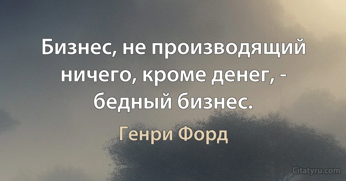 Бизнес, не производящий ничего, кроме денег, - бедный бизнес. (Генри Форд)