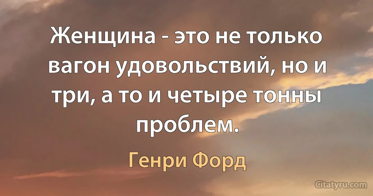 Женщина - это не только вагон удовольствий, но и три, а то и четыре тонны проблем. (Генри Форд)