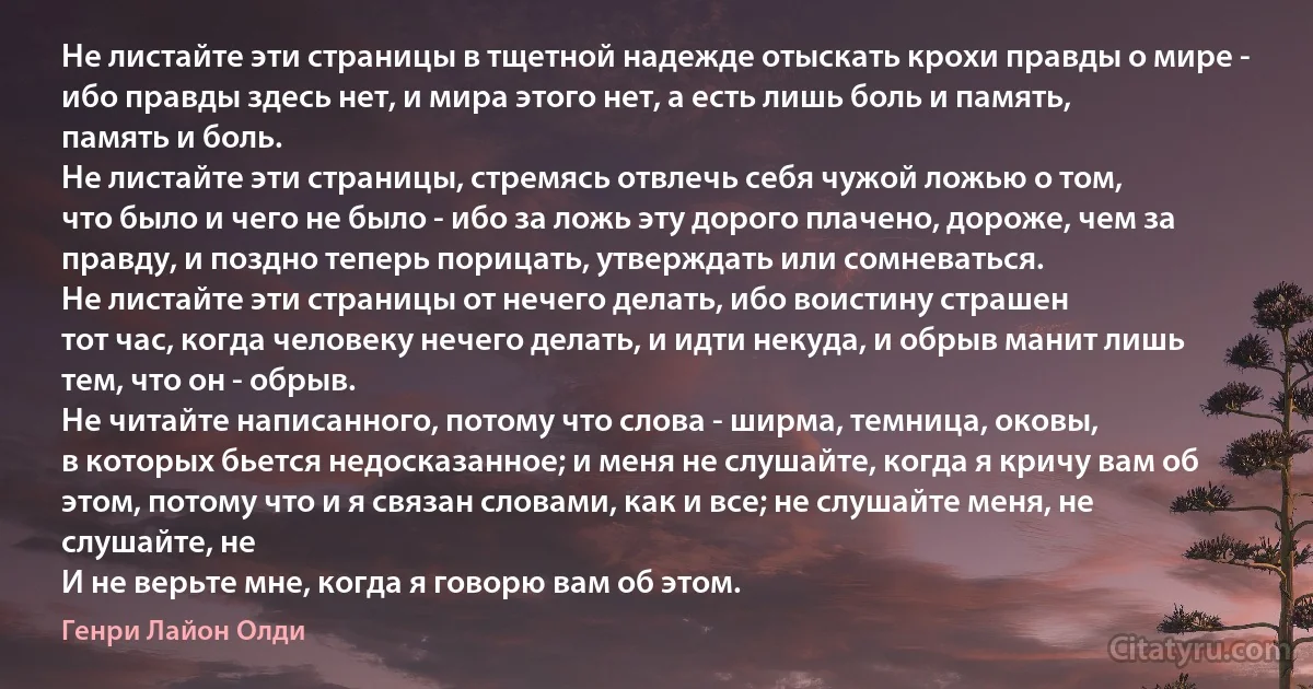 Не листайте эти страницы в тщетной надежде отыскать крохи правды о мире - ибо правды здесь нет, и мира этого нет, а есть лишь боль и память,
память и боль.
Не листайте эти страницы, стремясь отвлечь себя чужой ложью о том,
что было и чего не было - ибо за ложь эту дорого плачено, дороже, чем за правду, и поздно теперь порицать, утверждать или сомневаться.
Не листайте эти страницы от нечего делать, ибо воистину страшен
тот час, когда человеку нечего делать, и идти некуда, и обрыв манит лишь
тем, что он - обрыв.
Не читайте написанного, потому что слова - ширма, темница, оковы,
в которых бьется недосказанное; и меня не слушайте, когда я кричу вам об этом, потому что и я связан словами, как и все; не слушайте меня, не слушайте, не
И не верьте мне, когда я говорю вам об этом. (Генри Лайон Олди)