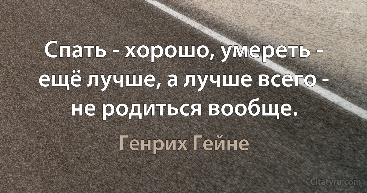 Спать - хорошо, умереть - ещё лучше, а лучше всего - не родиться вообще. (Генрих Гейне)