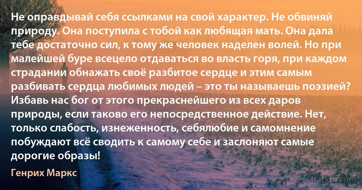 Не оправдывай себя ссылками на свой характер. Не обвиняй природу. Она поступила с тобой как любящая мать. Она дала тебе достаточно сил, к тому же человек наделен волей. Но при малейшей буре всецело отдаваться во власть горя, при каждом страдании обнажать своё разбитое сердце и этим самым разбивать сердца любимых людей – это ты называешь поэзией? Избавь нас бог от этого прекраснейшего из всех даров природы, если таково его непосредственное действие. Нет, только слабость, изнеженность, себялюбие и самомнение побуждают всё сводить к самому себе и заслоняют самые дорогие образы! (Генрих Маркс)