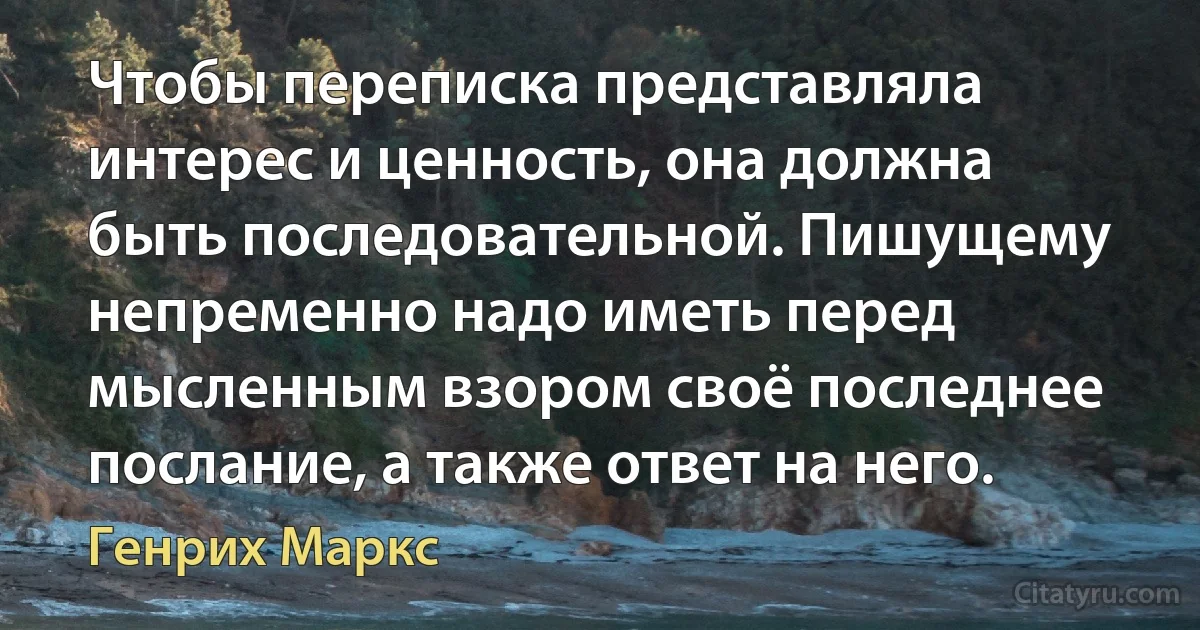 Чтобы переписка представляла интерес и ценность, она должна быть последовательной. Пишущему непременно надо иметь перед мысленным взором своё последнее послание, а также ответ на него. (Генрих Маркс)