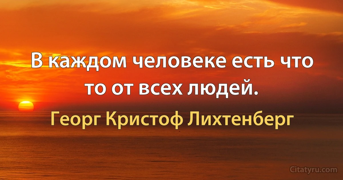 В каждом человеке есть что то от всех людей. (Георг Кристоф Лихтенберг)