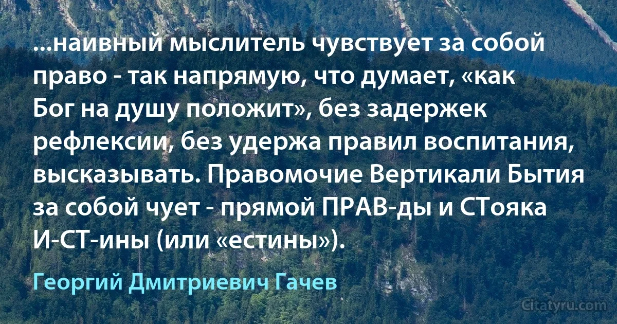 ...наивный мыслитель чувствует за собой право - так напрямую, что думает, «как Бог на душу положит», без задержек рефлексии, без удержа правил воспитания, высказывать. Правомочие Вертикали Бытия за собой чует - прямой ПРАВ-ды и СТояка И-СТ-ины (или «естины»). (Георгий Дмитриевич Гачев)