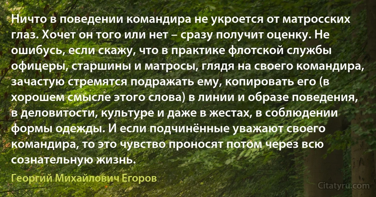 Ничто в поведении командира не укроется от матросских глаз. Хочет он того или нет – сразу получит оценку. Не ошибусь, если скажу, что в практике флотской службы офицеры, старшины и матросы, глядя на своего командира, зачастую стремятся подражать ему, копировать его (в хорошем смысле этого слова) в линии и образе поведения, в деловитости, культуре и даже в жестах, в соблюдении формы одежды. И если подчинённые уважают своего командира, то это чувство проносят потом через всю сознательную жизнь. (Георгий Михайлович Егоров)