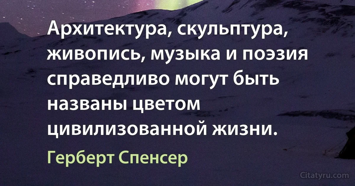 Архитектура, скульптура, живопись, музыка и поэзия справедливо могут быть названы цветом цивилизованной жизни. (Герберт Спенсер)