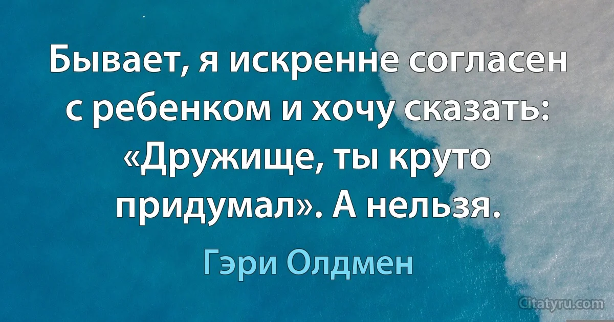 Бывает, я искренне согласен с ребенком и хочу сказать: «Дружище, ты круто придумал». А нельзя. (Гэри Олдмен)