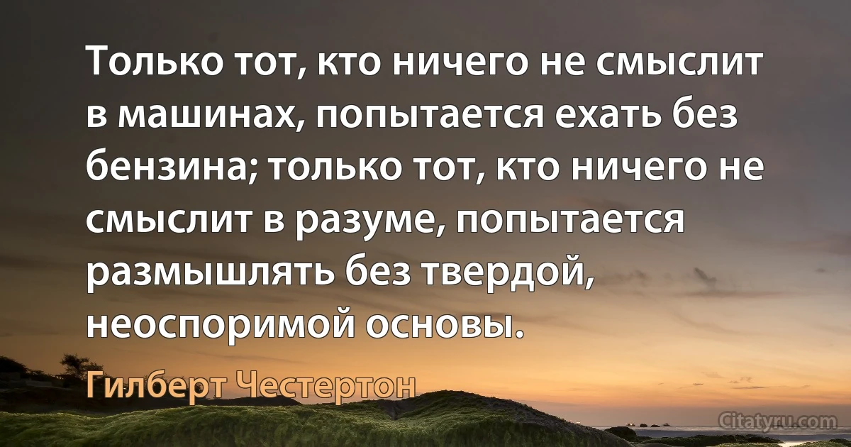 Только тот, кто ничего не смыслит в машинах, попытается ехать без бензина; только тот, кто ничего не смыслит в разуме, попытается размышлять без твердой, неоспоримой основы. (Гилберт Честертон)