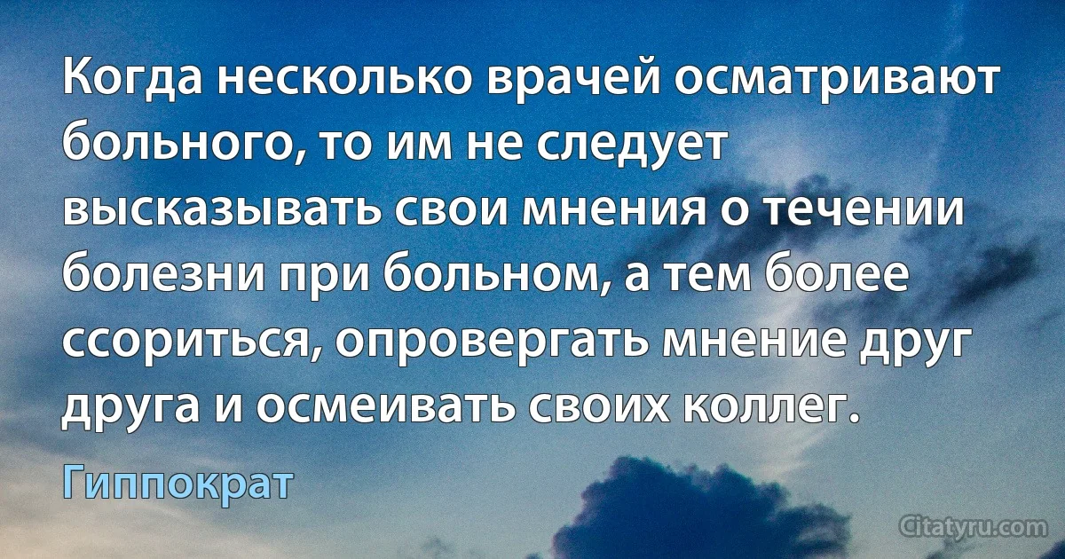 Когда несколько врачей осматривают больного, то им не следует высказывать свои мнения о течении болезни при больном, а тем более ссориться, опровергать мнение друг друга и осмеивать своих коллег. (Гиппократ)