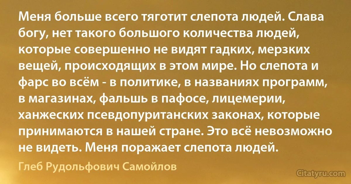 Меня больше всего тяготит слепота людей. Слава богу, нет такого большого количества людей, которые совершенно не видят гадких, мерзких вещей, происходящих в этом мире. Но слепота и фарс во всём - в политике, в названиях программ, в магазинах, фальшь в пафосе, лицемерии, ханжеских псевдопуританских законах, которые принимаются в нашей стране. Это всё невозможно не видеть. Меня поражает слепота людей. (Глеб Рудольфович Самойлов)