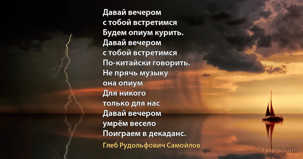 Давай вечером
с тобой встретимся
Будем опиум курить.
Давай вечером
с тобой встретимся
По-китайски говорить.
Не прячь музыку
она опиум
Для никого
только для нас
Давай вечером
умрём весело
Поиграем в декаданс. (Глеб Рудольфович Самойлов)