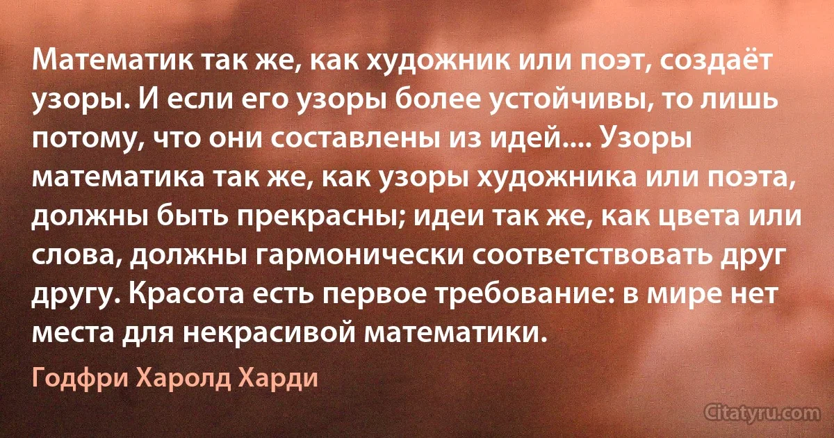 Математик так же, как художник или поэт, создаёт узоры. И если его узоры более устойчивы, то лишь потому, что они составлены из идей.... Узоры математика так же, как узоры художника или поэта, должны быть прекрасны; идеи так же, как цвета или слова, должны гармонически соответствовать друг другу. Красота есть первое требование: в мире нет места для некрасивой математики. (Годфри Харолд Харди)