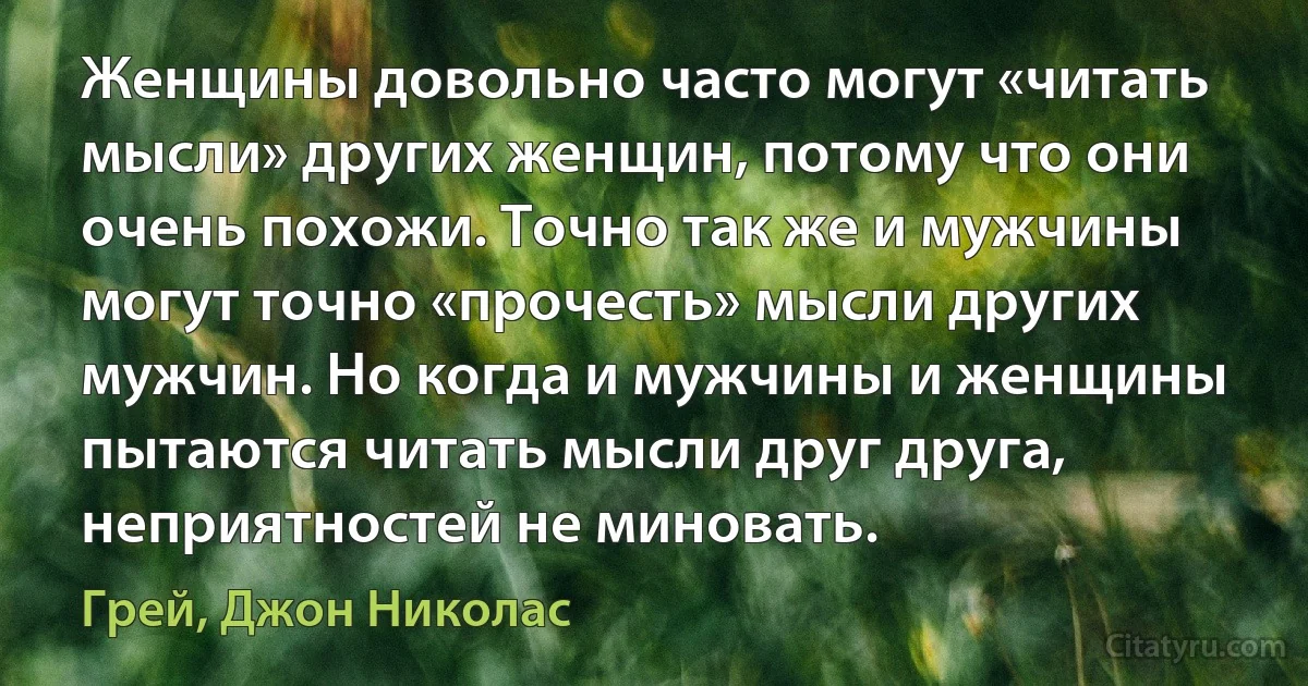 Женщины довольно часто могут «читать мысли» других женщин, потому что они очень похожи. Точно так же и мужчины могут точно «прочесть» мысли других мужчин. Но когда и мужчины и женщины пытаются читать мысли друг друга, неприятностей не миновать. (Грей, Джон Николас)