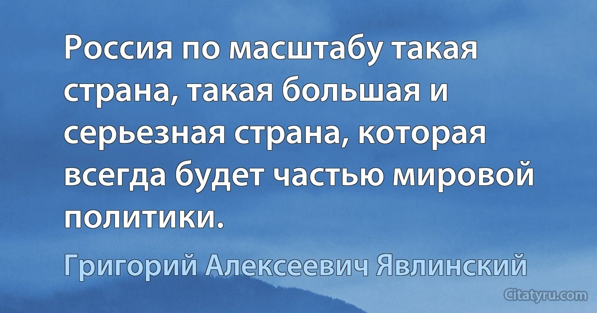 Россия по масштабу такая страна, такая большая и серьезная страна, которая всегда будет частью мировой политики. (Григорий Алексеевич Явлинский)