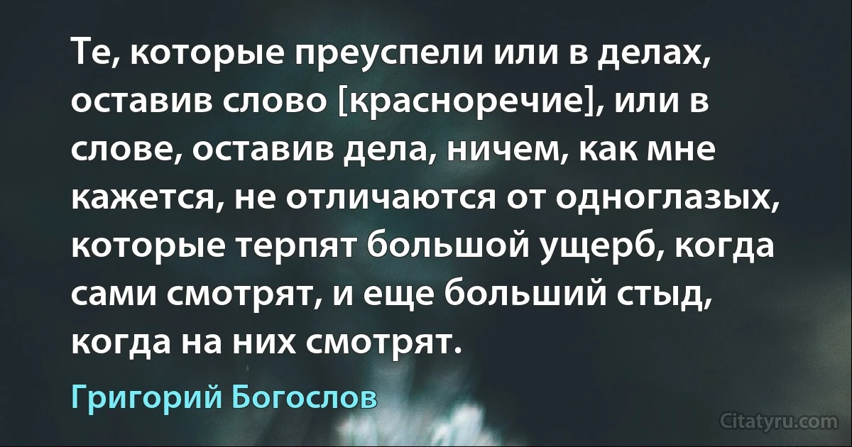 Те, которые преуспели или в делах, оставив слово [красноречие], или в слове, оставив дела, ничем, как мне кажется, не отличаются от одноглазых, которые терпят большой ущерб, когда сами смотрят, и еще больший стыд, когда на них смотрят. (Григорий Богослов)