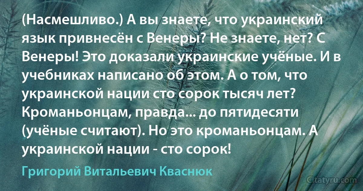 (Насмешливо.) А вы знаете, что украинский язык привнесён с Венеры? Не знаете, нет? С Венеры! Это доказали украинские учёные. И в учебниках написано об этом. А о том, что украинской нации сто сорок тысяч лет? Кроманьонцам, правда... до пятидесяти (учёные считают). Но это кроманьонцам. А украинской нации - сто сорок! (Григорий Витальевич Кваснюк)