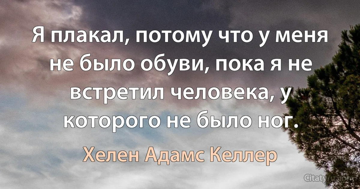 Я плакал, потому что у меня не было обуви, пока я не встретил человека, у которого не было ног. (Хелен Адамс Келлер)