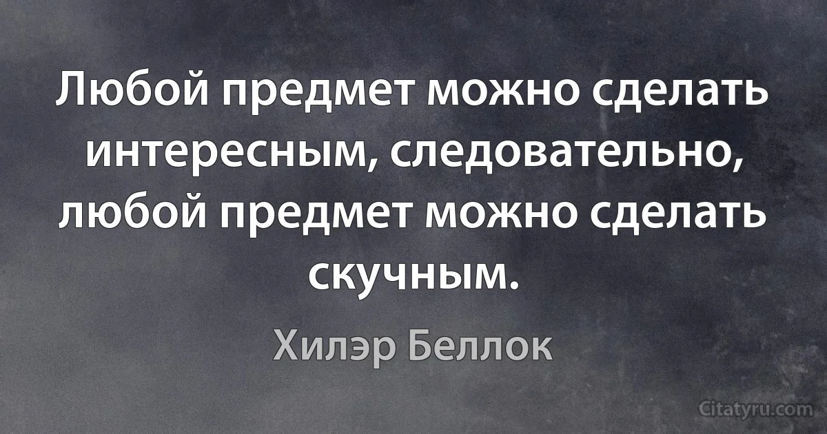 Любой предмет можно сделать интересным, следовательно, любой предмет можно сделать скучным. (Хилэр Беллок)