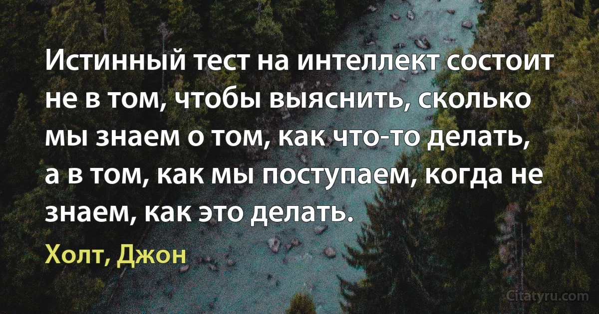 Истинный тест на интеллект состоит не в том, чтобы выяснить, сколько мы знаем о том, как что-то делать, а в том, как мы поступаем, когда не знаем, как это делать. (Холт, Джон)