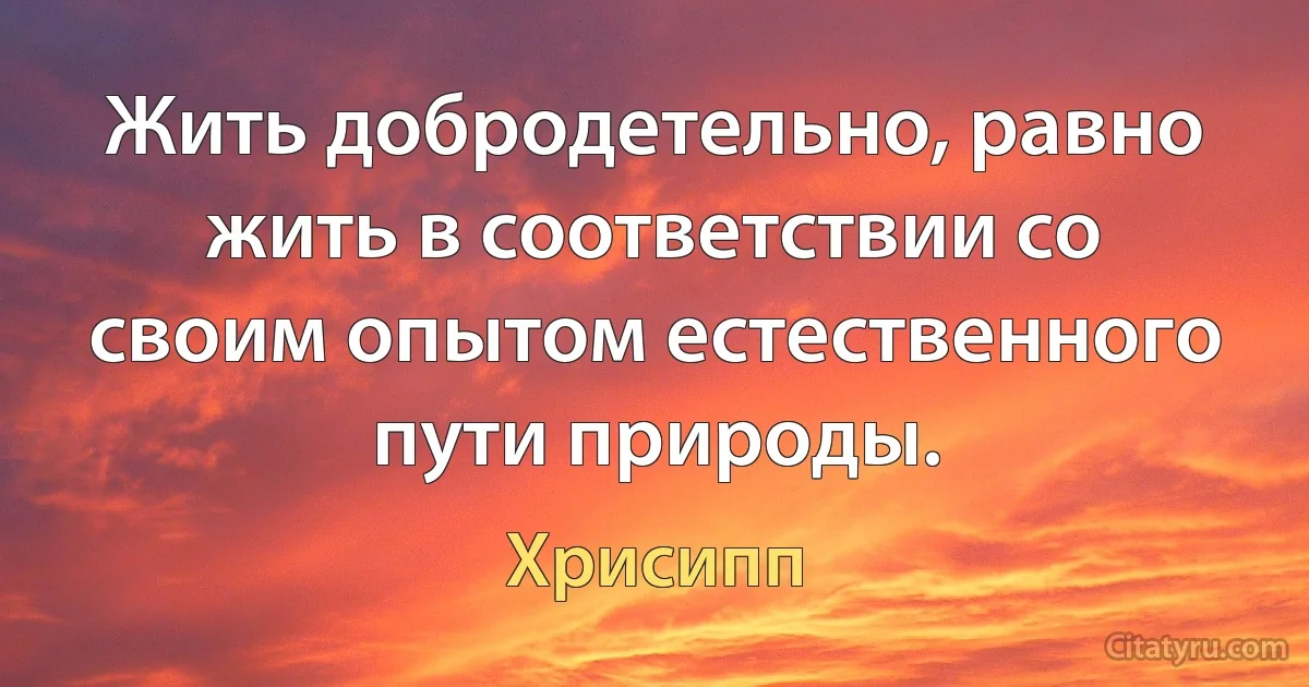 Жить добродетельно, равно жить в соответствии со своим опытом естественного пути природы. (Хрисипп)