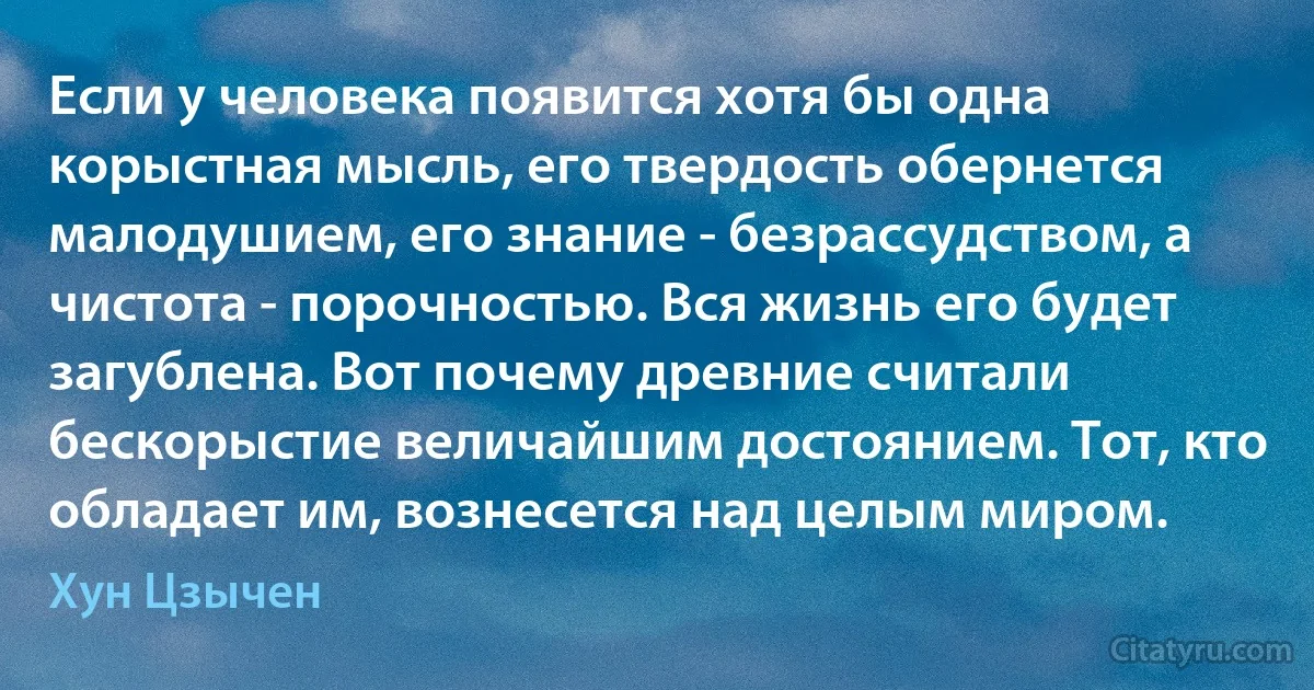 Если у человека появится хотя бы одна корыстная мысль, его твердость обернется малодушием, его знание - безрассудством, а чистота - порочностью. Вся жизнь его будет загублена. Вот почему древние считали бескорыстие величайшим достоянием. Тот, кто обладает им, вознесется над целым миром. (Хун Цзычен)