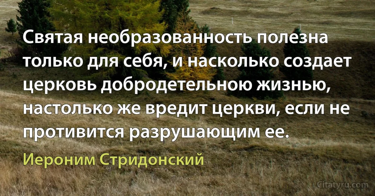 Святая необразованность полезна только для себя, и насколько создает церковь добродетельною жизнью, настолько же вредит церкви, если не противится разрушающим ее. (Иероним Стридонский)