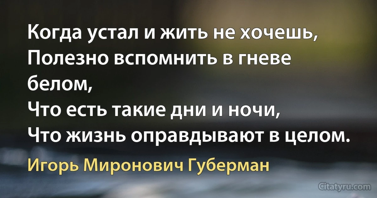 Когда устал и жить не хочешь,
Полезно вспомнить в гневе белом,
Что есть такие дни и ночи,
Что жизнь оправдывают в целом. (Игорь Миронович Губерман)