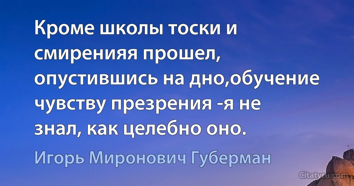 Кроме школы тоски и смиренияя прошел, опустившись на дно,обучение чувству презрения -я не знал, как целебно оно. (Игорь Миронович Губерман)