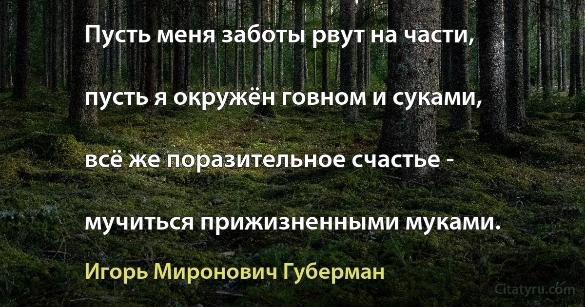 Пусть меня заботы рвут на части,

пусть я окружён говном и суками,

всё же поразительное счастье -

мучиться прижизненными муками. (Игорь Миронович Губерман)