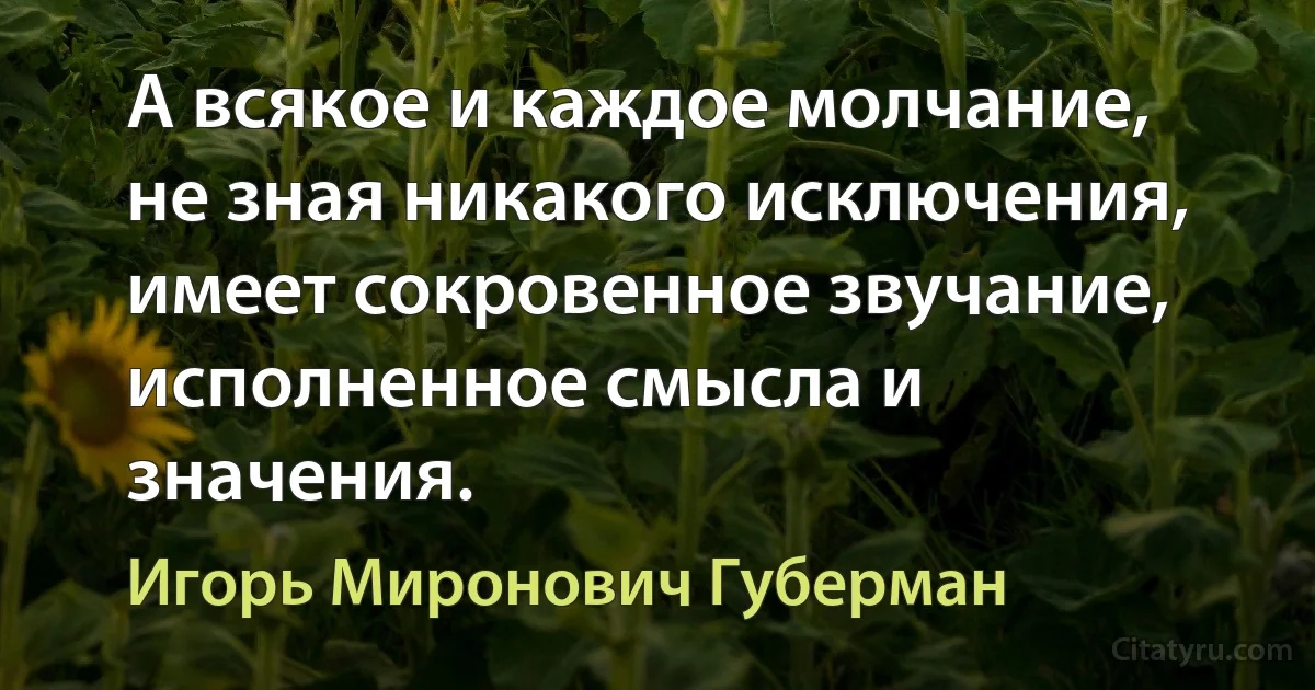 А всякое и каждое молчание,
не зная никакого исключения,
имеет сокровенное звучание,
исполненное смысла и значения. (Игорь Миронович Губерман)