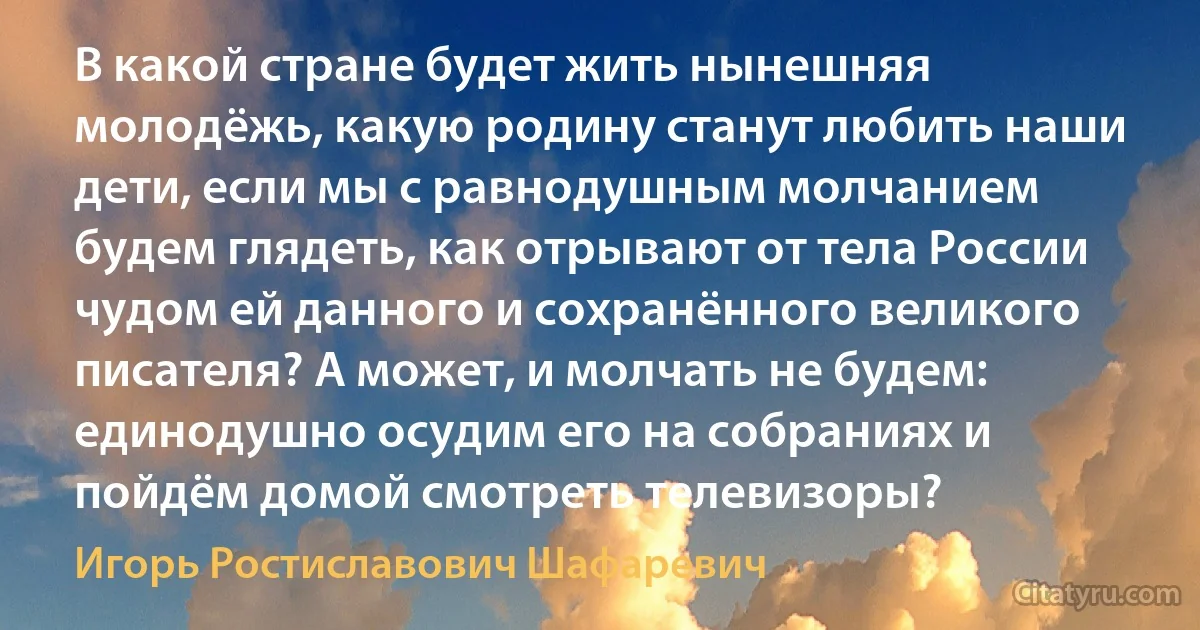 В какой стране будет жить нынешняя молодёжь, какую родину станут любить наши дети, если мы с равнодушным молчанием будем глядеть, как отрывают от тела России чудом ей данного и сохранённого великого писателя? А может, и молчать не будем: единодушно осудим его на собраниях и пойдём домой смотреть телевизоры? (Игорь Ростиславович Шафаревич)