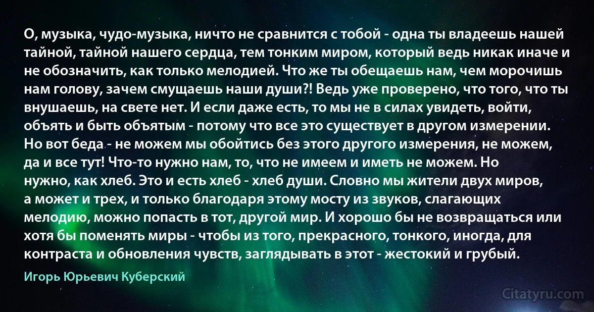 О, музыка, чудо-музыка, ничто не сравнится с тобой - одна ты владеешь нашей тайной, тайной нашего сердца, тем тонким миром, который ведь никак иначе и не обозначить, как только мелодией. Что же ты обещаешь нам, чем морочишь нам голову, зачем смущаешь наши души?! Ведь уже проверено, что того, что ты внушаешь, на свете нет. И если даже есть, то мы не в силах увидеть, войти, объять и быть объятым - потому что все это существует в другом измерении. Но вот беда - не можем мы обойтись без этого другого измерения, не можем, да и все тут! Что-то нужно нам, то, что не имеем и иметь не можем. Но нужно, как хлеб. Это и есть хлеб - хлеб души. Словно мы жители двух миров, а может и трех, и только благодаря этому мосту из звуков, слагающих мелодию, можно попасть в тот, другой мир. И хорошо бы не возвращаться или хотя бы поменять миры - чтобы из того, прекрасного, тонкого, иногда, для контраста и обновления чувств, заглядывать в этот - жестокий и грубый. (Игорь Юрьевич Куберский)