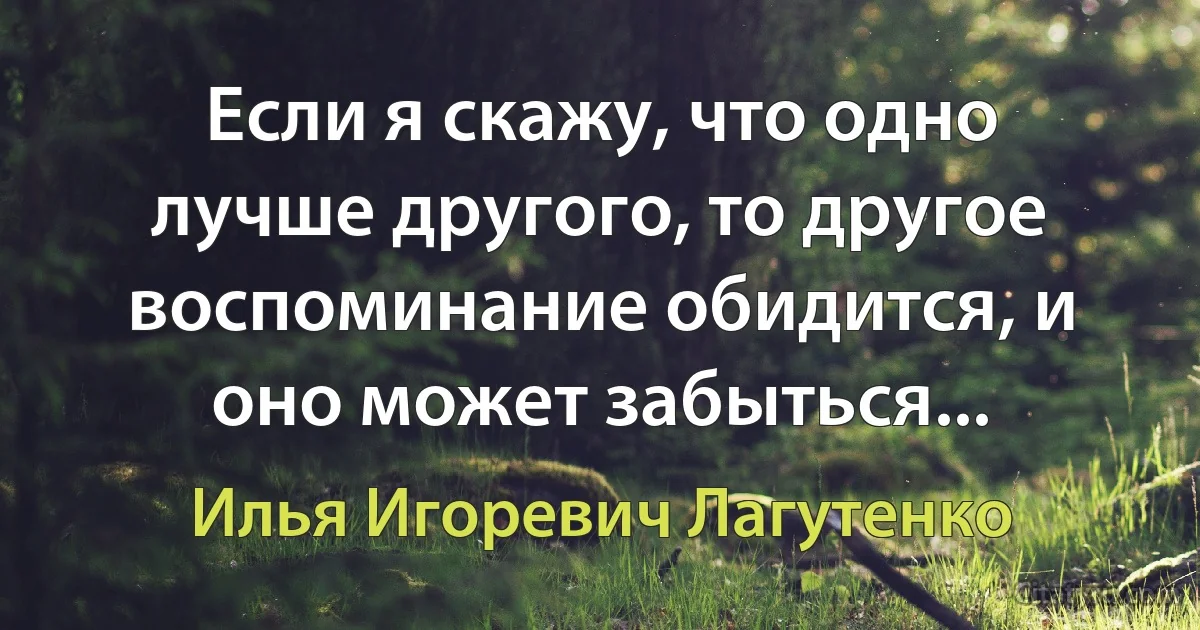 Если я скажу, что одно лучше другого, то другое воспоминание обидится, и оно может забыться... (Илья Игоревич Лагутенко)