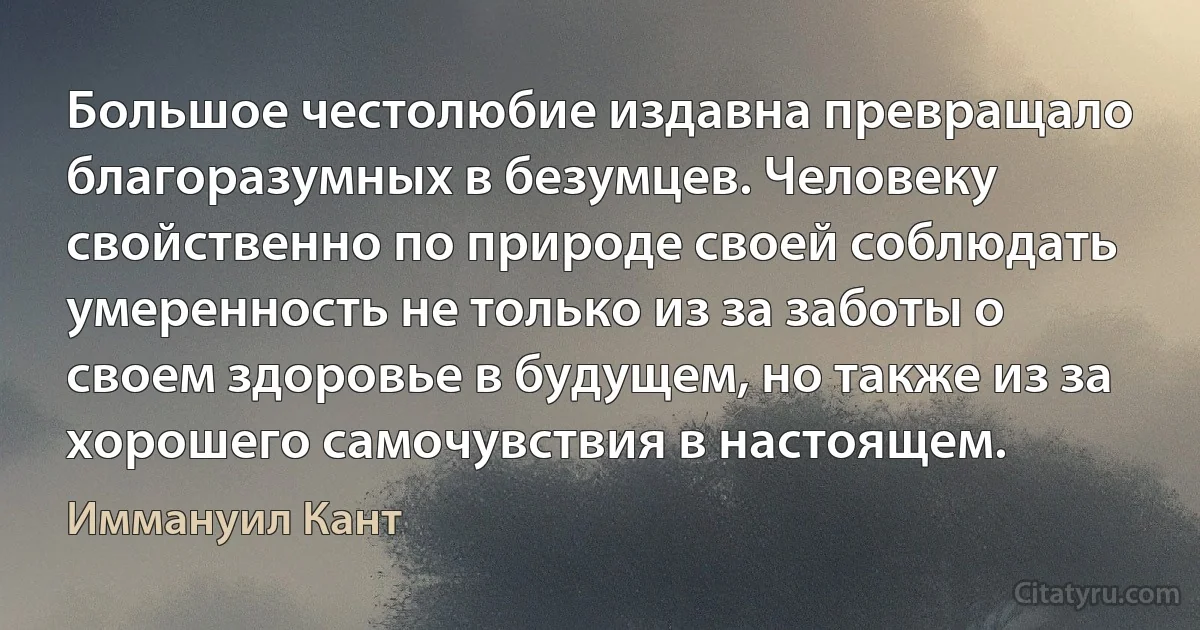 Большое честолюбие издавна превращало благоразумных в безумцев. Человеку свойственно по природе своей соблюдать умеренность не только из за заботы о своем здоровье в будущем, но также из за хорошего самочувствия в настоящем. (Иммануил Кант)