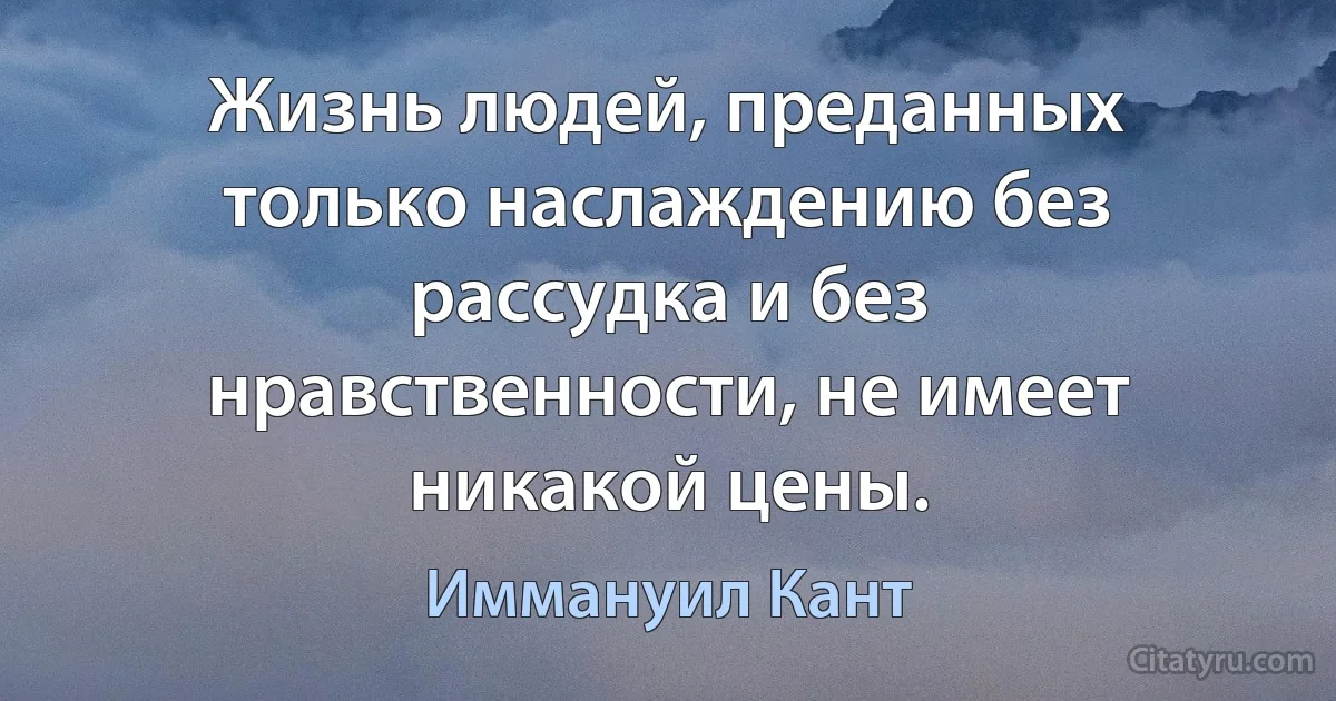 Жизнь людей, преданных только наслаждению без рассудка и без нравственности, не имеет никакой цены. (Иммануил Кант)