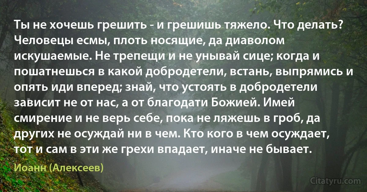 Ты не хочешь грешить - и грешишь тяжело. Что делать? Человецы есмы, плоть носящие, да диаволом искушаемые. Не трепещи и не унывай сице; когда и пошатнешься в какой добродетели, встань, выпрямись и опять иди вперед; знай, что устоять в добродетели зависит не от нас, а от благодати Божией. Имей смирение и не верь себе, пока не ляжешь в гроб, да других не осуждай ни в чем. Кто кого в чем осуждает, тот и сам в эти же грехи впадает, иначе не бывает. (Иоанн (Алексеев))