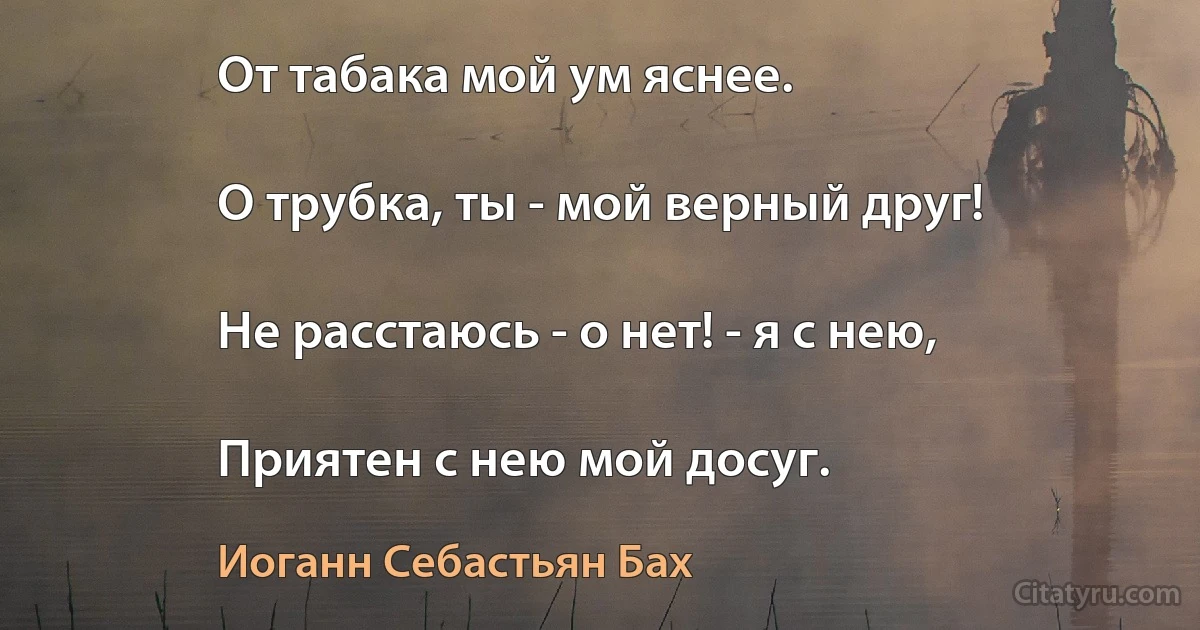 От табака мой ум яснее.

О трубка, ты - мой верный друг!

Не расстаюсь - о нет! - я с нею,

Приятен с нею мой досуг. (Иоганн Себастьян Бах)