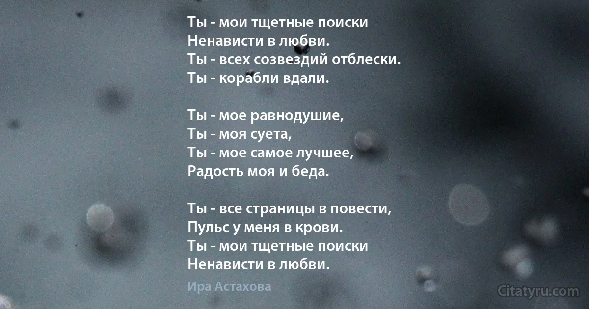 Ты - мои тщетные поиски
Ненависти в любви.
Ты - всех созвездий отблески.
Ты - корабли вдали.

Ты - мое равнодушие,
Ты - моя суета,
Ты - мое самое лучшее,
Радость моя и беда.

Ты - все страницы в повести,
Пульс у меня в крови.
Ты - мои тщетные поиски
Ненависти в любви. (Ира Астахова)